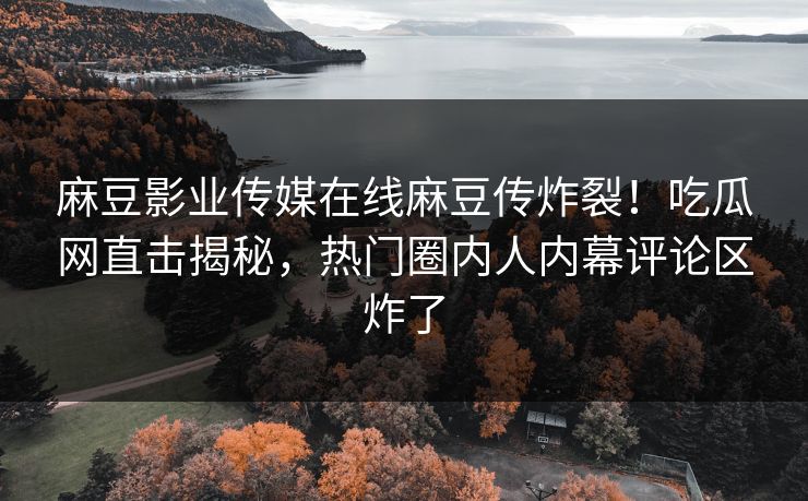 麻豆影业传媒在线麻豆传炸裂！吃瓜网直击揭秘，热门圈内人内幕评论区炸了