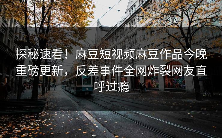 探秘速看！麻豆短视频麻豆作品今晚重磅更新，反差事件全网炸裂网友直呼过瘾