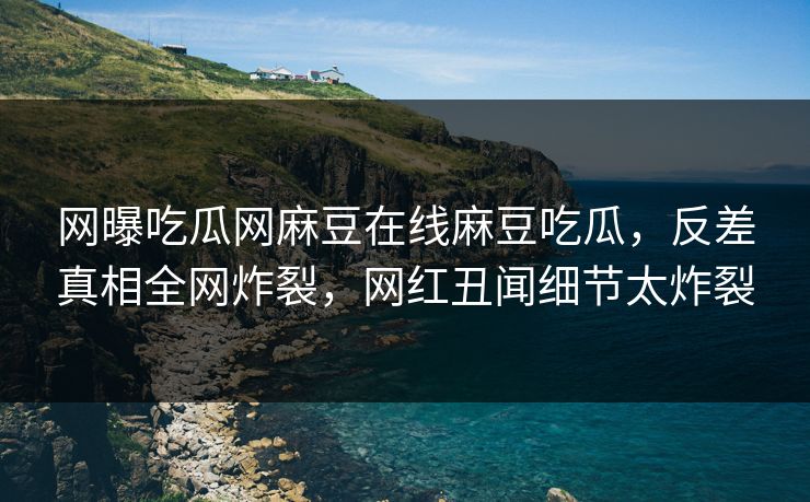 网曝吃瓜网麻豆在线麻豆吃瓜，反差真相全网炸裂，网红丑闻细节太炸裂