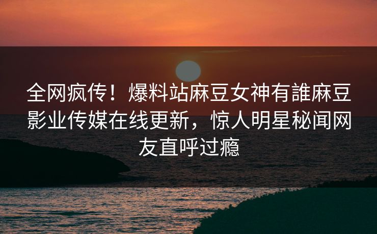 全网疯传！爆料站麻豆女神有誰麻豆影业传媒在线更新，惊人明星秘闻网友直呼过瘾