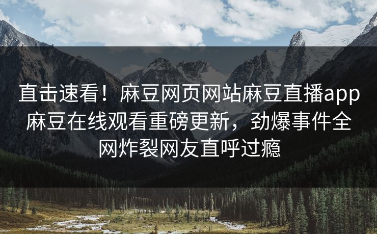 直击速看！麻豆网页网站麻豆直播app麻豆在线观看重磅更新，劲爆事件全网炸裂网友直呼过瘾