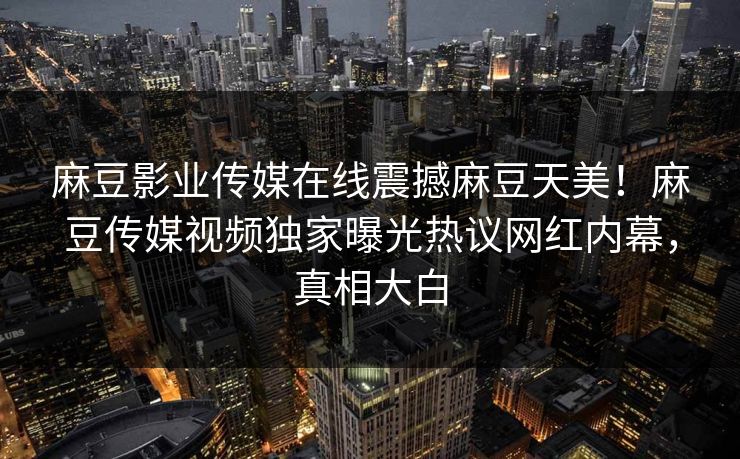 麻豆影业传媒在线震撼麻豆天美！麻豆传媒视频独家曝光热议网红内幕，真相大白
