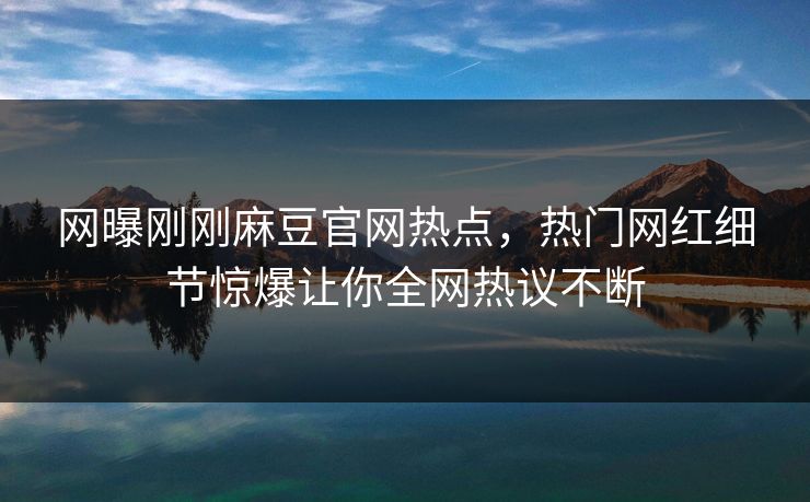网曝刚刚麻豆官网热点，热门网红细节惊爆让你全网热议不断