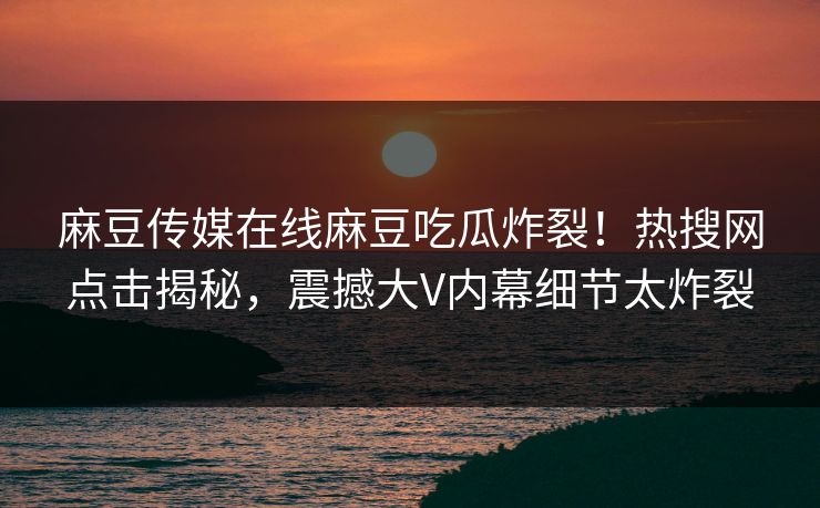 麻豆传媒在线麻豆吃瓜炸裂！热搜网点击揭秘，震撼大V内幕细节太炸裂