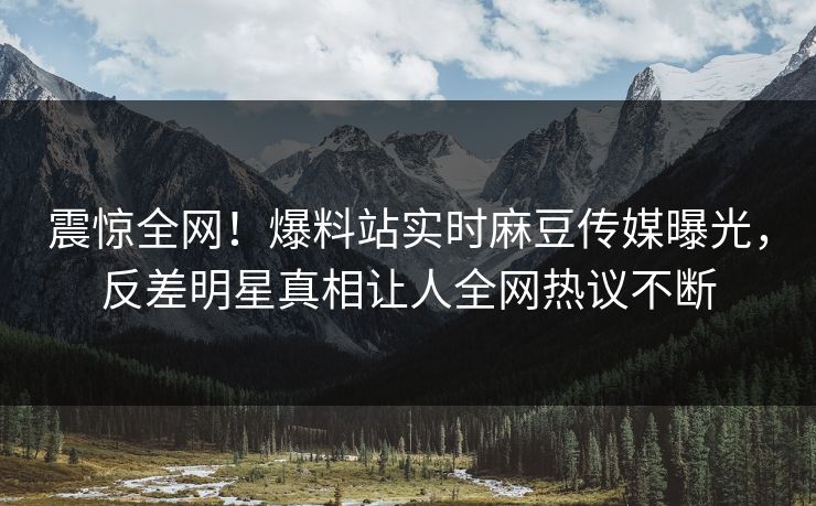 震惊全网！爆料站实时麻豆传媒曝光，反差明星真相让人全网热议不断