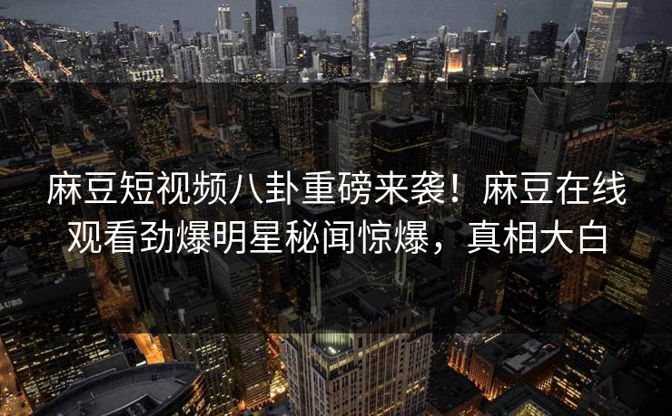 麻豆短视频八卦重磅来袭！麻豆在线观看劲爆明星秘闻惊爆，真相大白