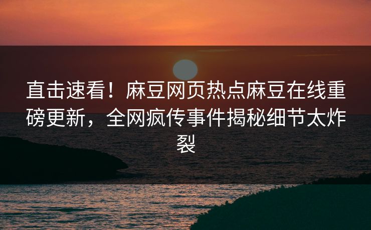 直击速看！麻豆网页热点麻豆在线重磅更新，全网疯传事件揭秘细节太炸裂