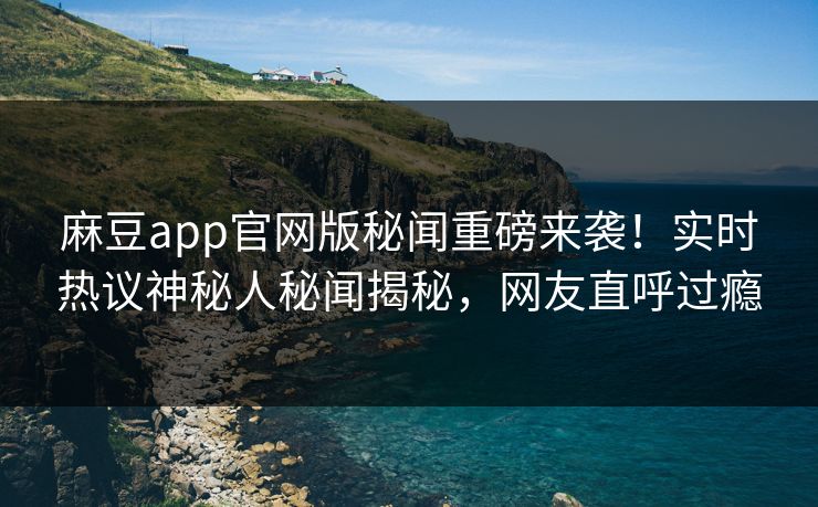 麻豆app官网版秘闻重磅来袭！实时热议神秘人秘闻揭秘，网友直呼过瘾