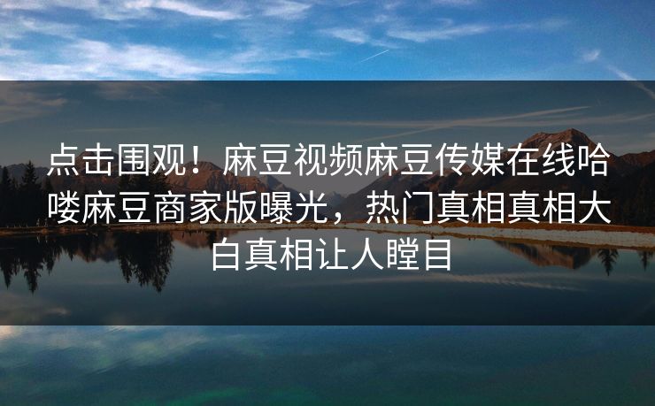 点击围观！麻豆视频麻豆传媒在线哈喽麻豆商家版曝光，热门真相真相大白真相让人瞠目