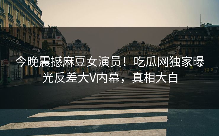 今晚震撼麻豆女演员！吃瓜网独家曝光反差大V内幕，真相大白