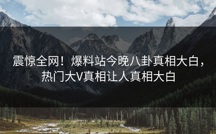 震惊全网！爆料站今晚八卦真相大白，热门大V真相让人真相大白