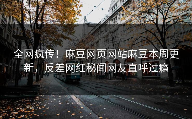 全网疯传！麻豆网页网站麻豆本周更新，反差网红秘闻网友直呼过瘾