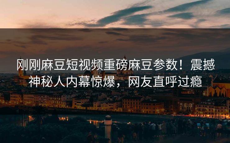 刚刚麻豆短视频重磅麻豆参数！震撼神秘人内幕惊爆，网友直呼过瘾