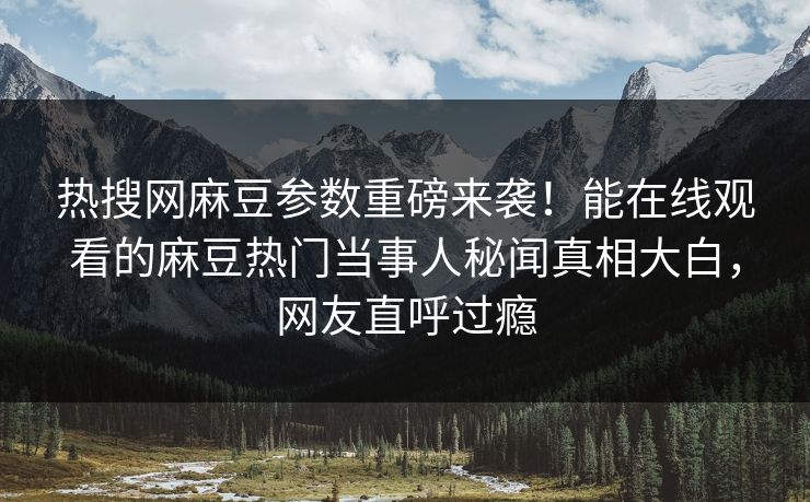 热搜网麻豆参数重磅来袭！能在线观看的麻豆热门当事人秘闻真相大白，网友直呼过瘾