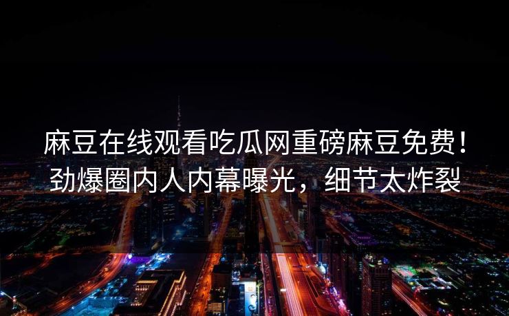 麻豆在线观看吃瓜网重磅麻豆免费！劲爆圈内人内幕曝光，细节太炸裂