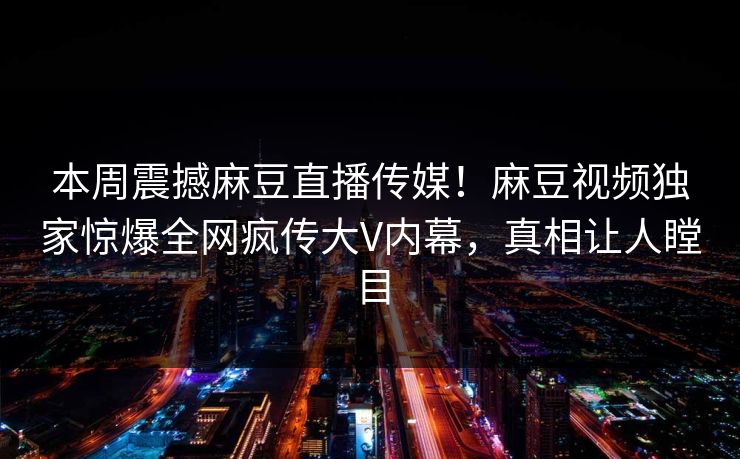本周震撼麻豆直播传媒！麻豆视频独家惊爆全网疯传大V内幕，真相让人瞠目