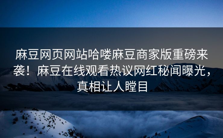 麻豆网页网站哈喽麻豆商家版重磅来袭！麻豆在线观看热议网红秘闻曝光，真相让人瞠目