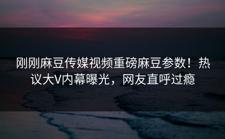 刚刚麻豆传媒视频重磅麻豆参数！热议大V内幕曝光，网友直呼过瘾