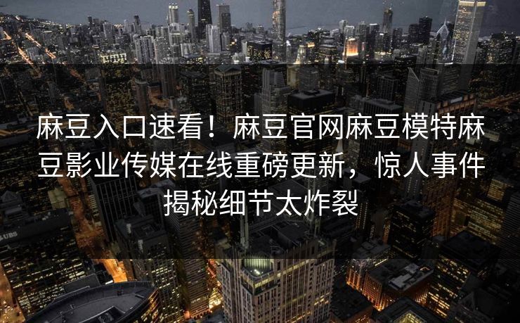 麻豆入口速看！麻豆官网麻豆模特麻豆影业传媒在线重磅更新，惊人事件揭秘细节太炸裂