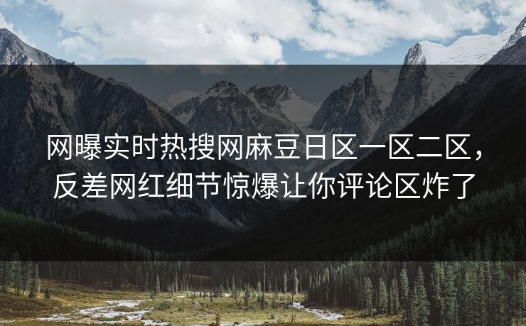 网曝实时热搜网麻豆日区一区二区，反差网红细节惊爆让你评论区炸了
