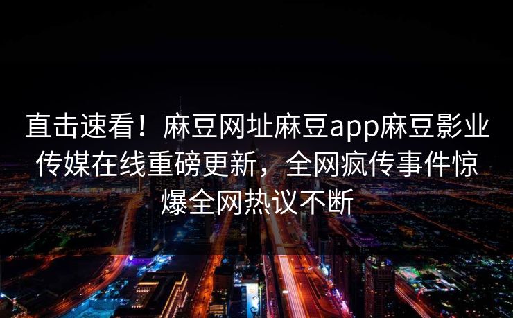 直击速看！麻豆网址麻豆app麻豆影业传媒在线重磅更新，全网疯传事件惊爆全网热议不断