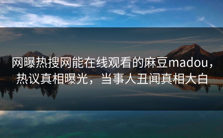 网曝热搜网能在线观看的麻豆madou，热议真相曝光，当事人丑闻真相大白