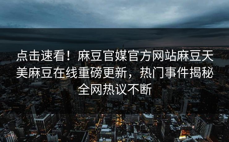 点击速看！麻豆官媒官方网站麻豆天美麻豆在线重磅更新，热门事件揭秘全网热议不断