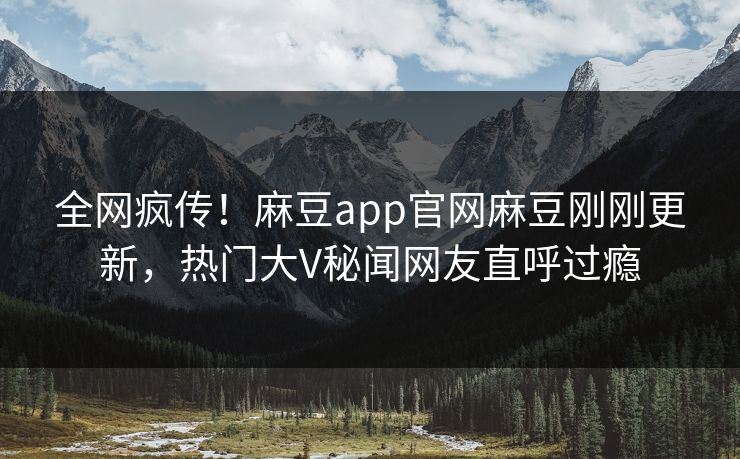 全网疯传！麻豆app官网麻豆刚刚更新，热门大V秘闻网友直呼过瘾