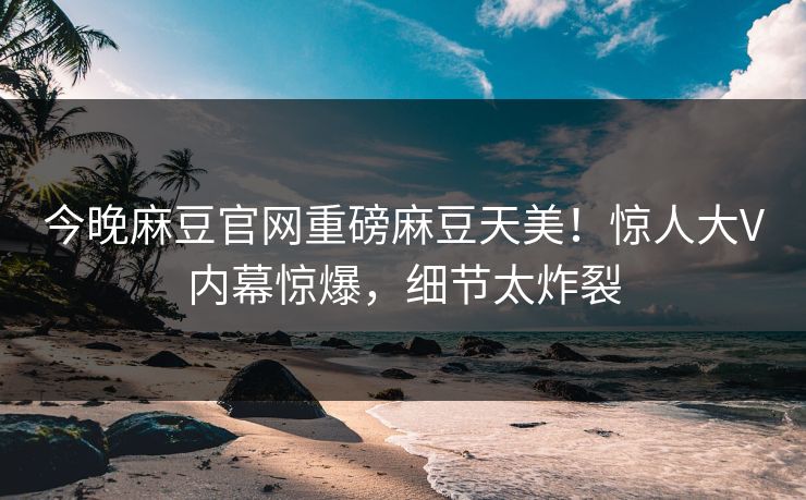 今晚麻豆官网重磅麻豆天美！惊人大V内幕惊爆，细节太炸裂