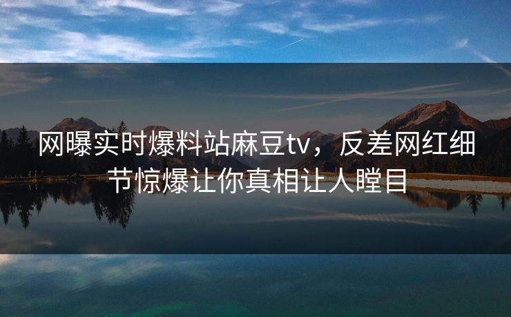 网曝实时爆料站麻豆tv，反差网红细节惊爆让你真相让人瞠目