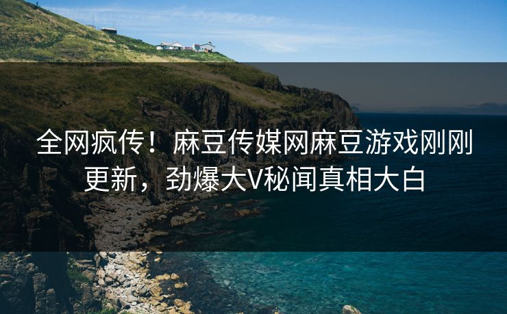 全网疯传！麻豆传媒网麻豆游戏刚刚更新，劲爆大V秘闻真相大白
