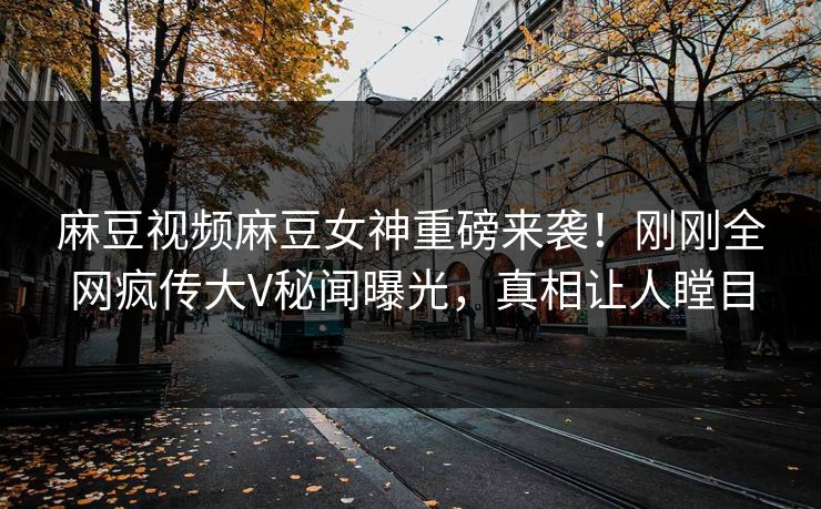 麻豆视频麻豆女神重磅来袭！刚刚全网疯传大V秘闻曝光，真相让人瞠目