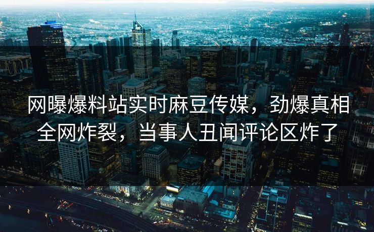 网曝爆料站实时麻豆传媒，劲爆真相全网炸裂，当事人丑闻评论区炸了