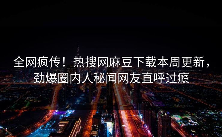 全网疯传！热搜网麻豆下载本周更新，劲爆圈内人秘闻网友直呼过瘾