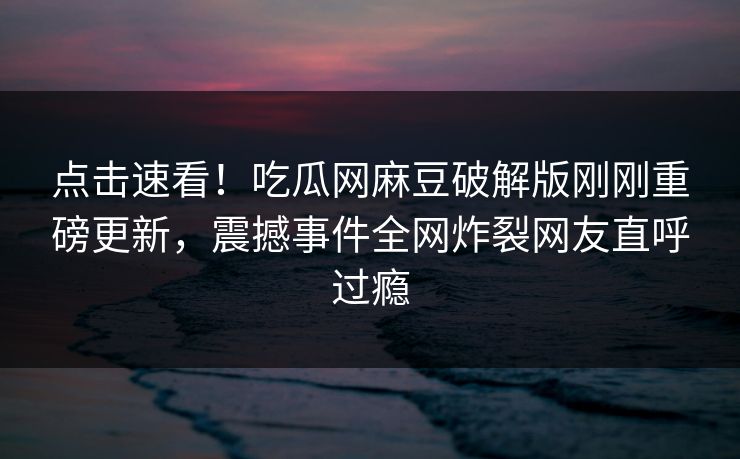 点击速看！吃瓜网麻豆破解版刚刚重磅更新，震撼事件全网炸裂网友直呼过瘾