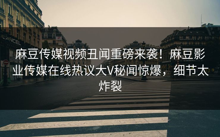 麻豆传媒视频丑闻重磅来袭！麻豆影业传媒在线热议大V秘闻惊爆，细节太炸裂
