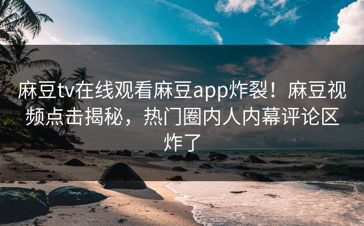 麻豆tv在线观看麻豆app炸裂！麻豆视频点击揭秘，热门圈内人内幕评论区炸了