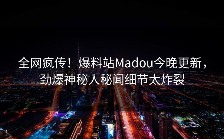 全网疯传！爆料站Madou今晚更新，劲爆神秘人秘闻细节太炸裂