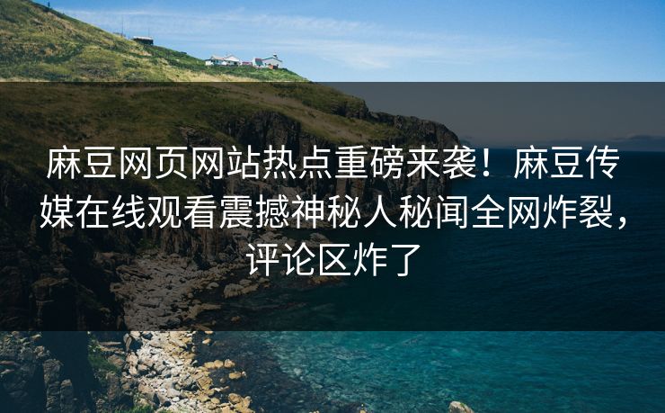 麻豆网页网站热点重磅来袭！麻豆传媒在线观看震撼神秘人秘闻全网炸裂，评论区炸了