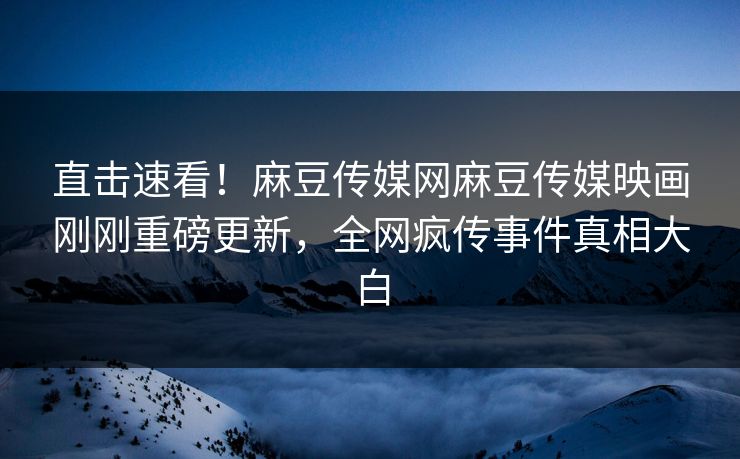 直击速看！麻豆传媒网麻豆传媒映画刚刚重磅更新，全网疯传事件真相大白