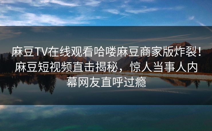 麻豆TV在线观看哈喽麻豆商家版炸裂！麻豆短视频直击揭秘，惊人当事人内幕网友直呼过瘾