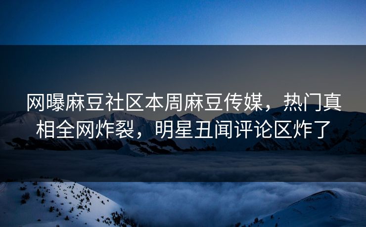 网曝麻豆社区本周麻豆传媒，热门真相全网炸裂，明星丑闻评论区炸了
