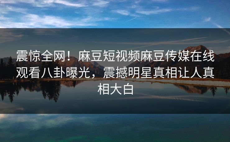 震惊全网！麻豆短视频麻豆传媒在线观看八卦曝光，震撼明星真相让人真相大白