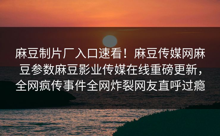 麻豆制片厂入口速看！麻豆传媒网麻豆参数麻豆影业传媒在线重磅更新，全网疯传事件全网炸裂网友直呼过瘾