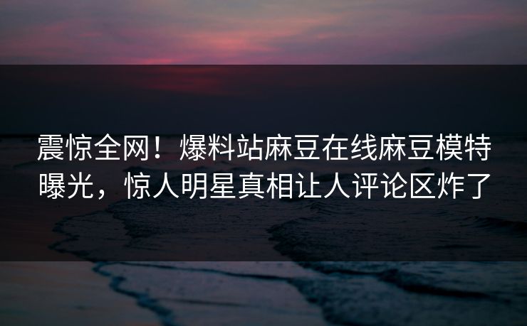 震惊全网！爆料站麻豆在线麻豆模特曝光，惊人明星真相让人评论区炸了