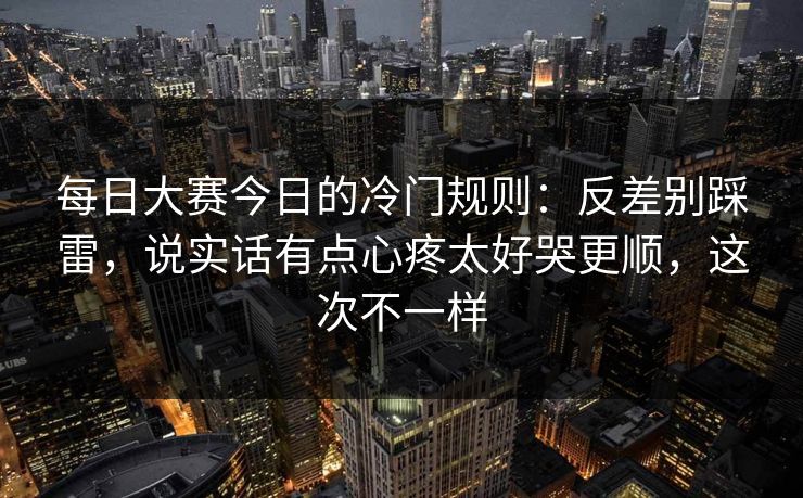 每日大赛今日的冷门规则：反差别踩雷，说实话有点心疼太好哭更顺，这次不一样