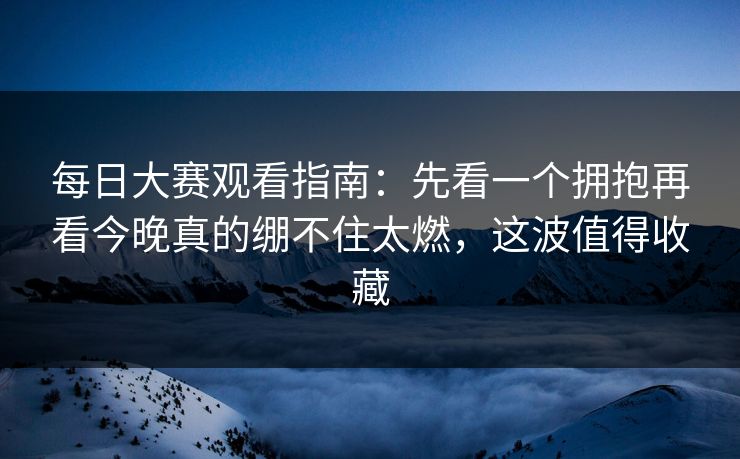 每日大赛观看指南：先看一个拥抱再看今晚真的绷不住太燃，这波值得收藏