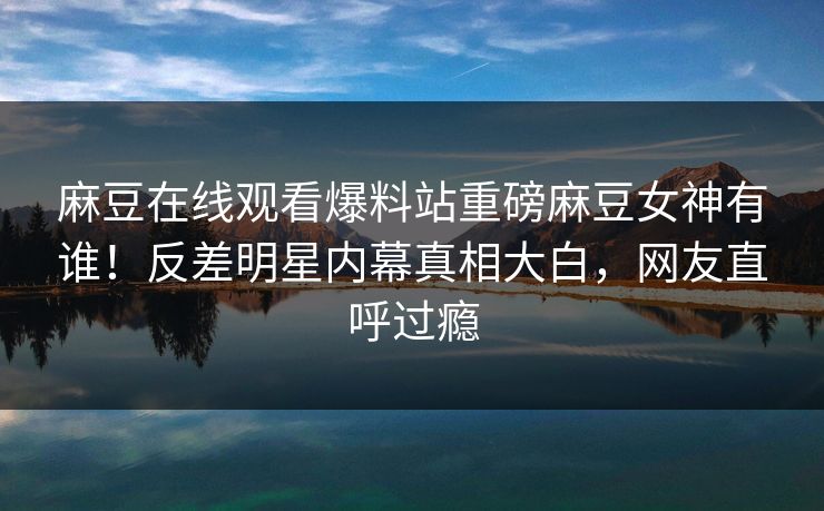 麻豆在线观看爆料站重磅麻豆女神有谁！反差明星内幕真相大白，网友直呼过瘾