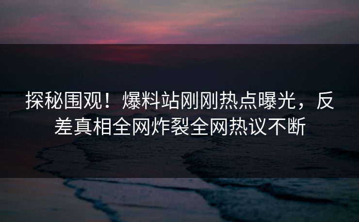 探秘围观！爆料站刚刚热点曝光，反差真相全网炸裂全网热议不断
