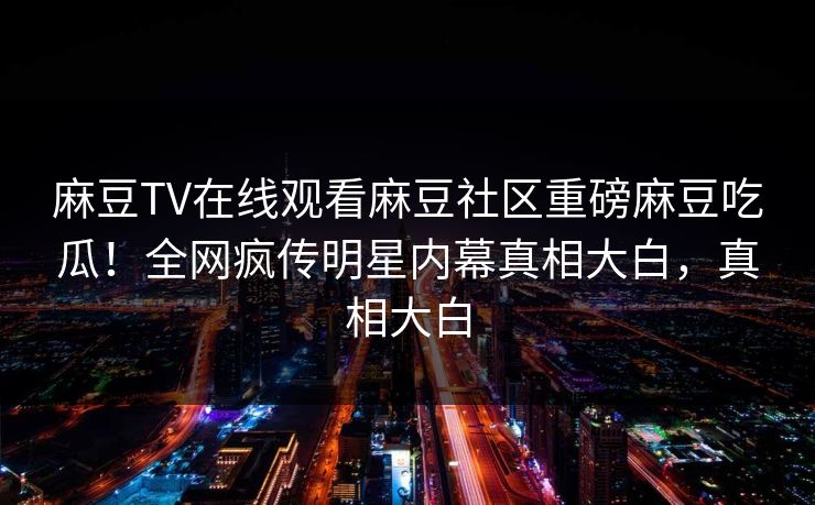 麻豆TV在线观看麻豆社区重磅麻豆吃瓜！全网疯传明星内幕真相大白，真相大白